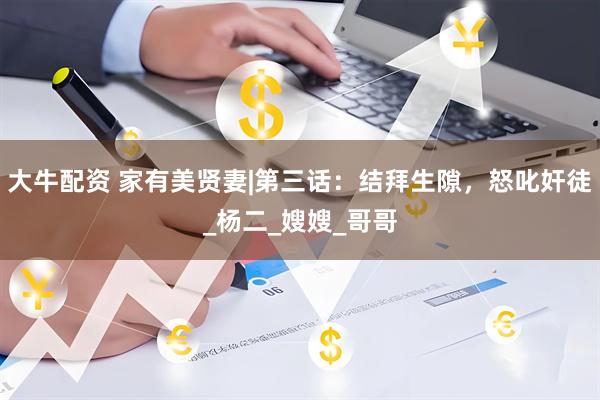 大牛配资 家有美贤妻|第三话：结拜生隙，怒叱奸徒_杨二_嫂嫂_哥哥