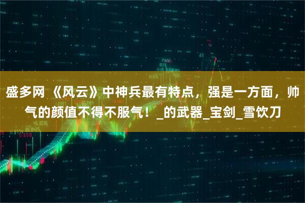 盛多网 《风云》中神兵最有特点，强是一方面，帅气的颜值不得不服气！_的武器_宝剑_雪饮刀