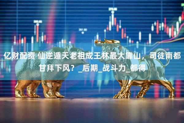 亿财配资 仙逆遁天老祖成王林最大靠山，司徒南都甘拜下风？_后期_战斗力_都得