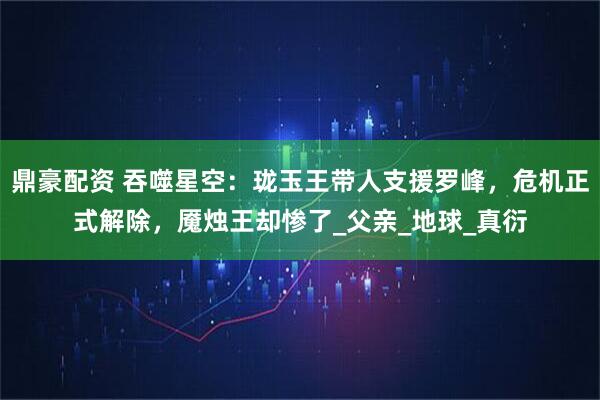 鼎豪配资 吞噬星空：珑玉王带人支援罗峰，危机正式解除，魇烛王却惨了_父亲_地球_真衍