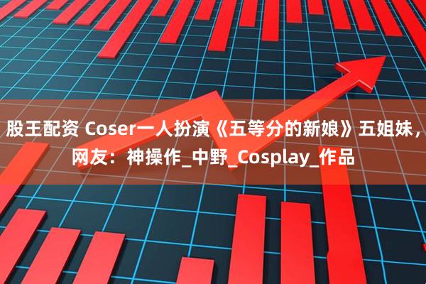 股王配资 Coser一人扮演《五等分的新娘》五姐妹，网友：神操作_中野_Cosplay_作品