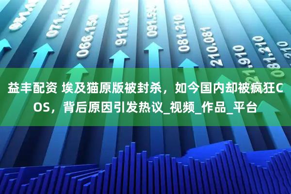 益丰配资 埃及猫原版被封杀，如今国内却被疯狂COS，背后原因引发热议_视频_作品_平台