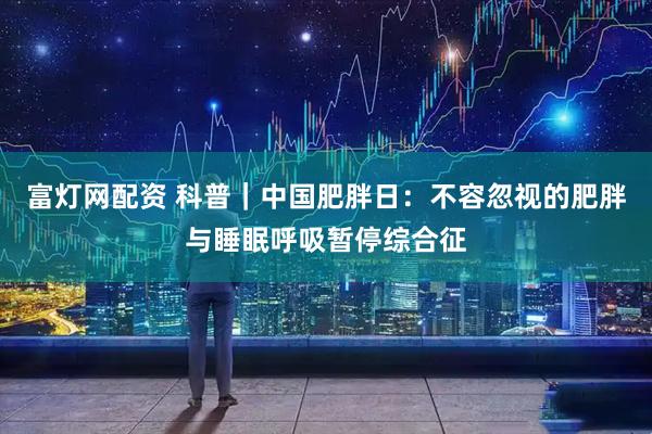 富灯网配资 科普｜中国肥胖日：不容忽视的肥胖与睡眠呼吸暂停综合征