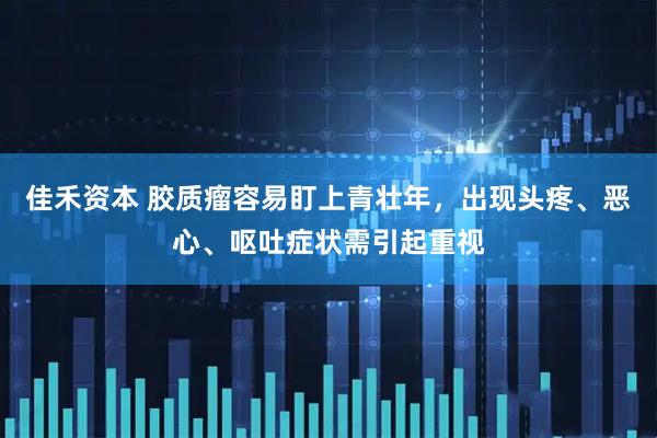 佳禾资本 胶质瘤容易盯上青壮年，出现头疼、恶心、呕吐症状需引起重视