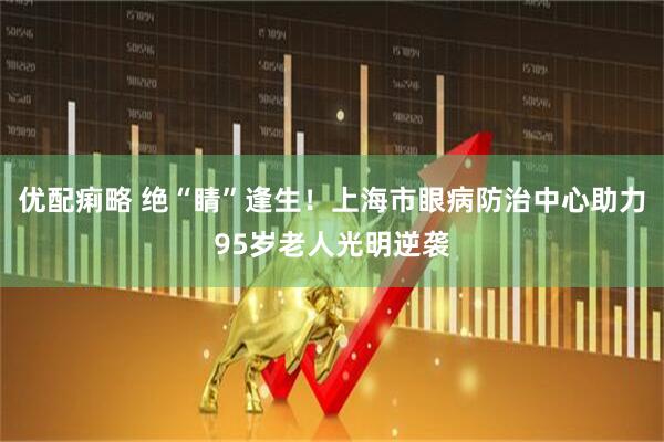 优配痢略 绝“睛”逢生！上海市眼病防治中心助力95岁老人光明逆袭