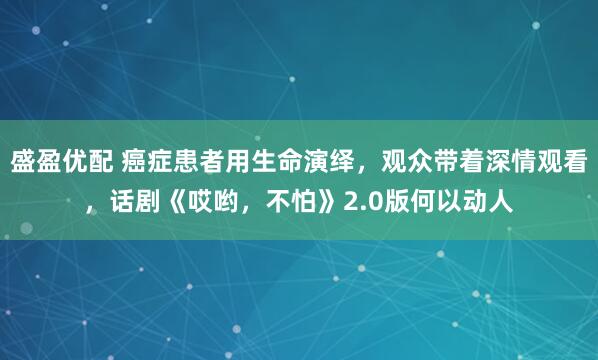 盛盈优配 癌症患者用生命演绎，观众带着深情观看，话剧《哎哟，不怕》2.0版何以动人