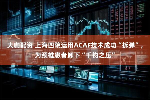 大咖配资 上海四院运用ACAF技术成功“拆弹”，为颈椎患者卸下“千钧之压”