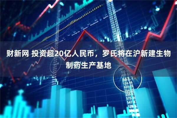 财新网 投资超20亿人民币，罗氏将在沪新建生物制药生产基地