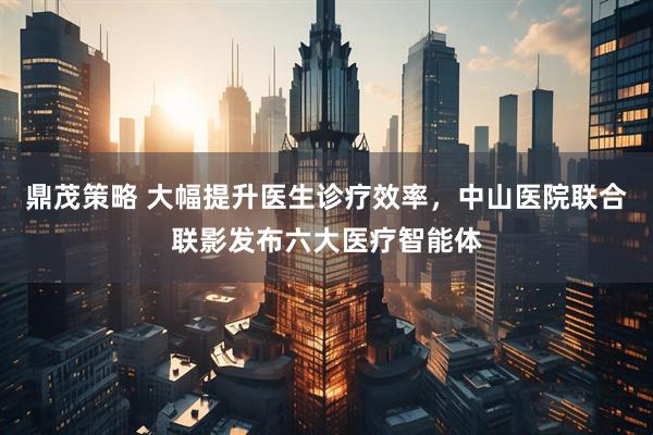 鼎茂策略 大幅提升医生诊疗效率，中山医院联合联影发布六大医疗智能体