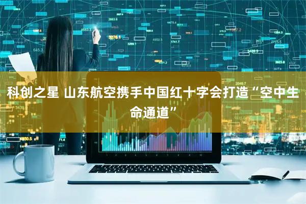 科创之星 山东航空携手中国红十字会打造“空中生命通道”