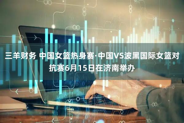 三羊财务 中国女篮热身赛·中国VS波黑国际女篮对抗赛6月15日在济南举办