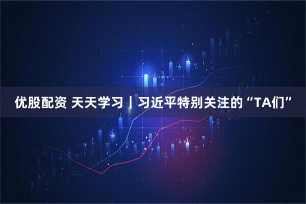 优股配资 天天学习｜习近平特别关注的“TA们”