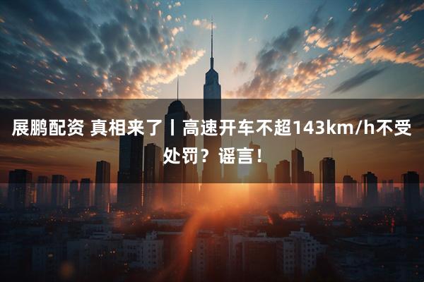 展鹏配资 真相来了丨高速开车不超143km/h不受处罚？谣言！