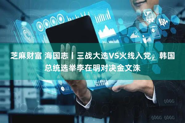 芝麻财富 海国志丨三战大选VS火线入党，韩国总统选举李在明对决金文洙