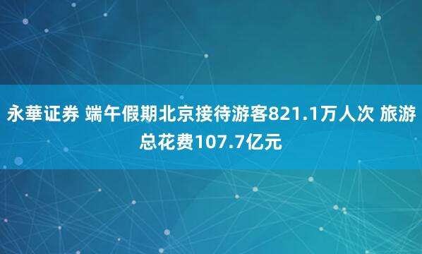 永華证券 端午假期北京接待游客821.1万人次 旅游总花费107.7亿元