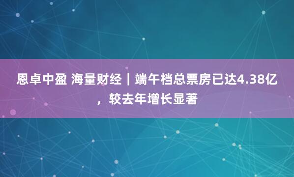 恩卓中盈 海量财经｜端午档总票房已达4.38亿，较去年增长显著