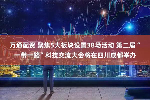 万通配资 聚焦5大板块设置38场活动 第二届“一带一路”科技交流大会将在四川成都举办