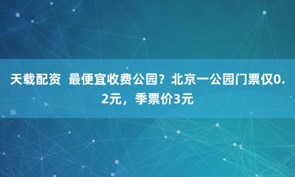 天载配资  最便宜收费公园？北京一公园门票仅0.2元，季票价3元