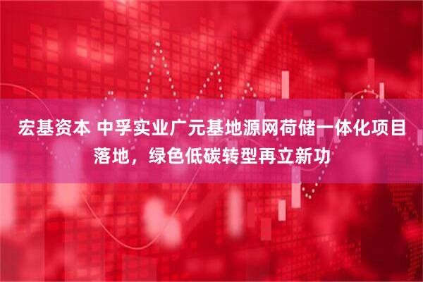 宏基资本 中孚实业广元基地源网荷储一体化项目落地，绿色低碳转型再立新功