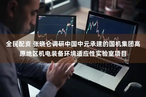 全民配资 张晓仑调研中国中元承建的国机集团高原地区机电装备环境适应性实验室项目
