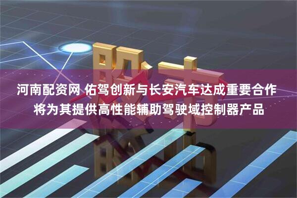 河南配资网 佑驾创新与长安汽车达成重要合作 将为其提供高性能辅助驾驶域控制器产品