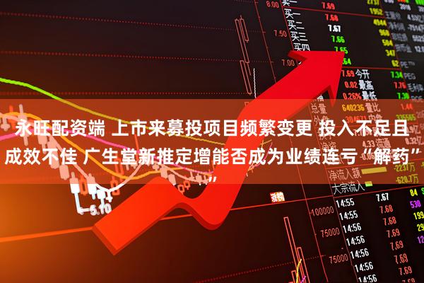 永旺配资端 上市来募投项目频繁变更 投入不足且成效不佳 广生堂新推定增能否成为业绩连亏“解药”