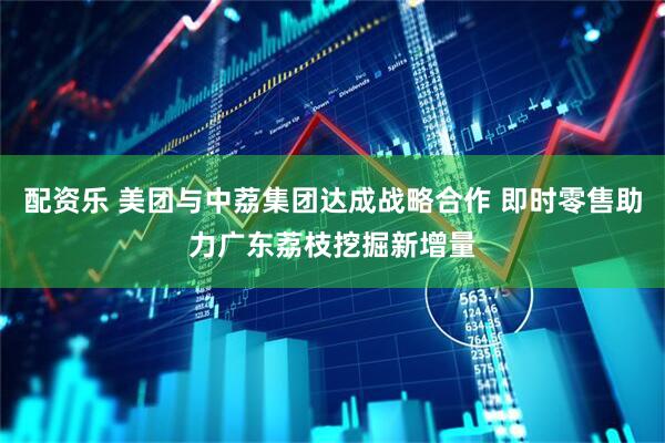 配资乐 美团与中荔集团达成战略合作 即时零售助力广东荔枝挖掘新增量