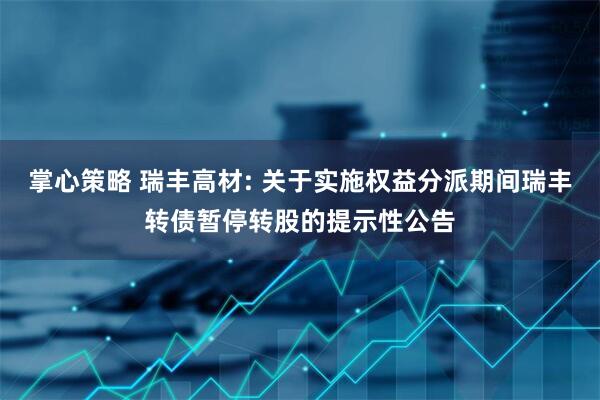 掌心策略 瑞丰高材: 关于实施权益分派期间瑞丰转债暂停转股的提示性公告