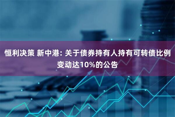 恒利决策 新中港: 关于债券持有人持有可转债比例变动达10%的公告