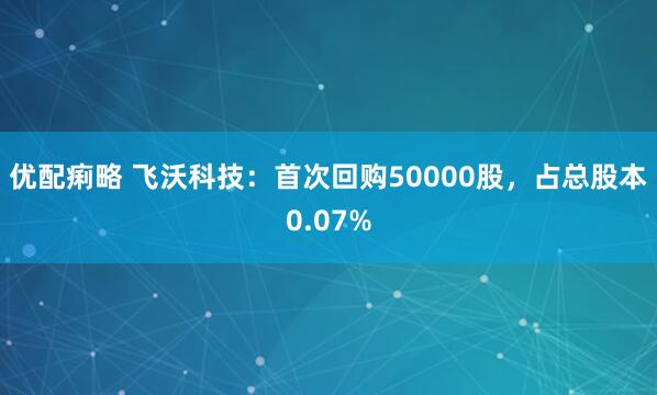优配痢略 飞沃科技：首次回购50000股，占总股本0.07%