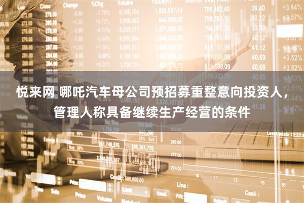 悦来网 哪吒汽车母公司预招募重整意向投资人，管理人称具备继续生产经营的条件