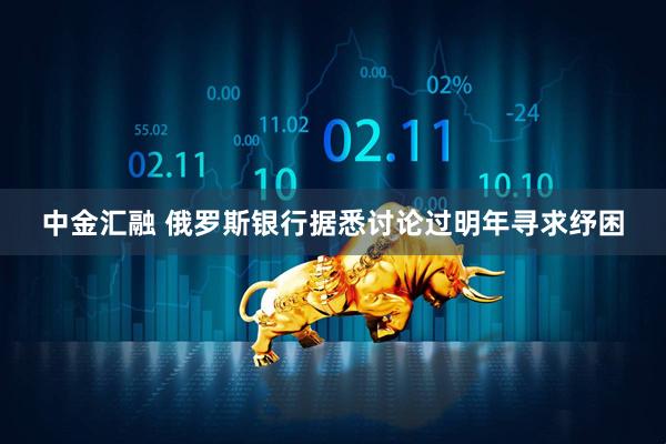 中金汇融 俄罗斯银行据悉讨论过明年寻求纾困