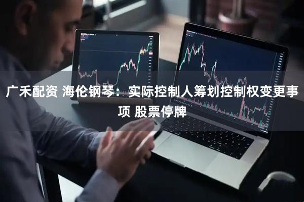 广禾配资 海伦钢琴：实际控制人筹划控制权变更事项 股票停牌