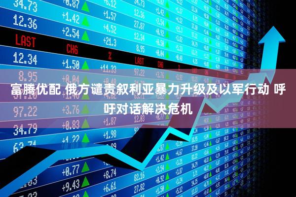 富腾优配 俄方谴责叙利亚暴力升级及以军行动 呼吁对话解决危机