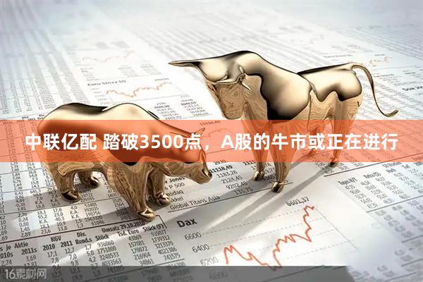 中联亿配 踏破3500点，A股的牛市或正在进行