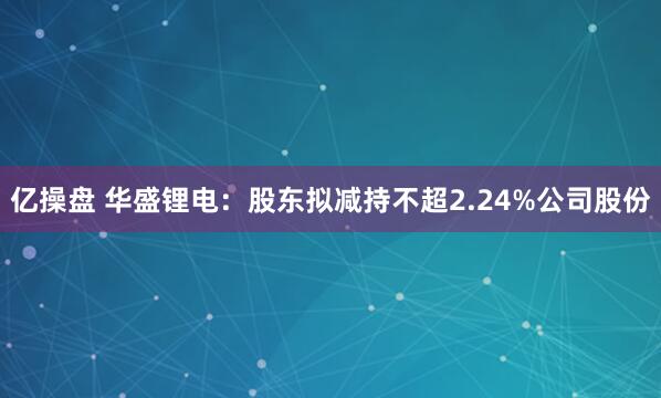 亿操盘 华盛锂电：股东拟减持不超2.24%公司股份