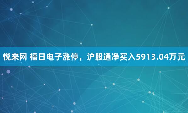 悦来网 福日电子涨停，沪股通净买入5913.04万元