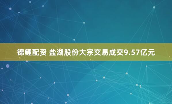 锦鲤配资 盐湖股份大宗交易成交9.57亿元