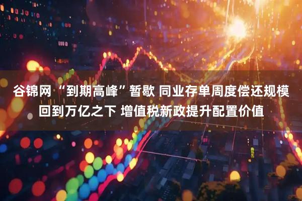 谷锦网 “到期高峰”暂歇 同业存单周度偿还规模回到万亿之下 增值税新政提升配置价值