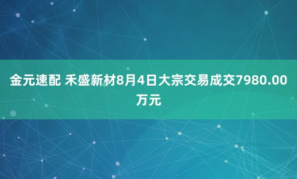 金元速配 禾盛新材8月4日大宗交易成交7980.00万元