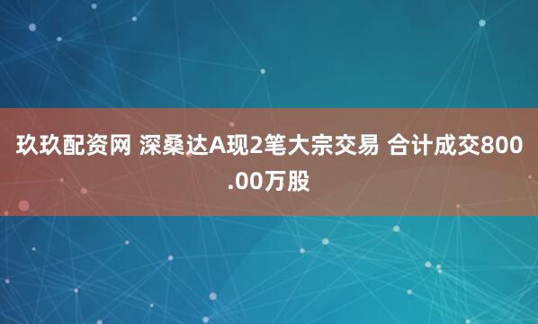 玖玖配资网 深桑达A现2笔大宗交易 合计成交800.00万股