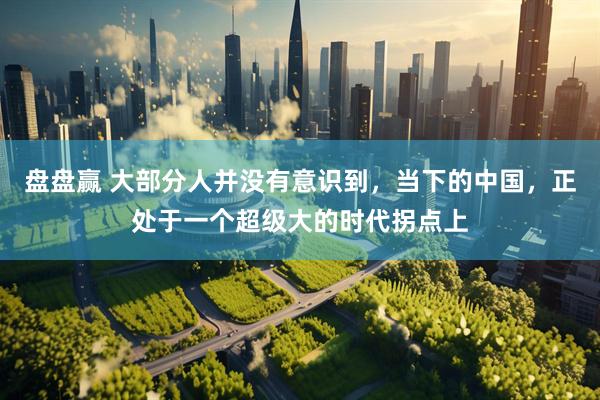 盘盘赢 大部分人并没有意识到，当下的中国，正处于一个超级大的时代拐点上