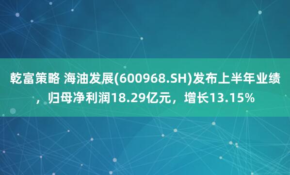 乾富策略 海油发展(600968.SH)发布上半年业绩，归母净利润18.29亿元，增长13.15%