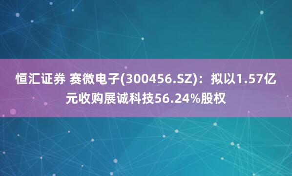 恒汇证券 赛微电子(300456.SZ)：拟以1.57亿元收购展诚科技56.24%股权