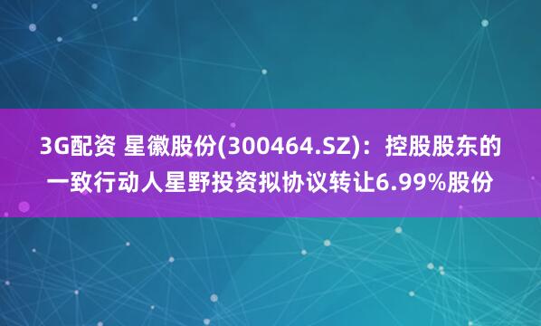 3G配资 星徽股份(300464.SZ)：控股股东的一致行动人星野投资拟协议转让6.99%股份