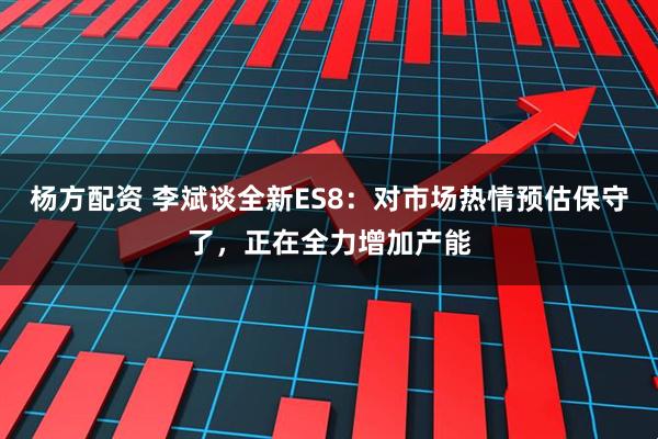杨方配资 李斌谈全新ES8：对市场热情预估保守了，正在全力增加产能