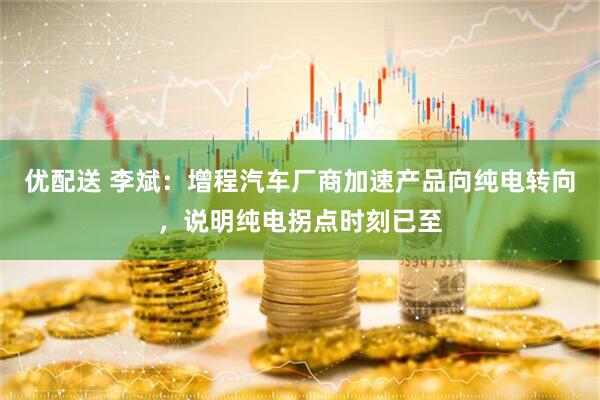 优配送 李斌：增程汽车厂商加速产品向纯电转向，说明纯电拐点时刻已至