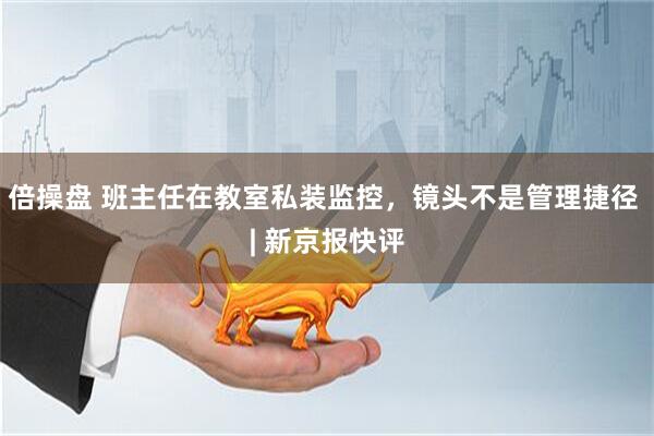 倍操盘 班主任在教室私装监控，镜头不是管理捷径 | 新京报快评