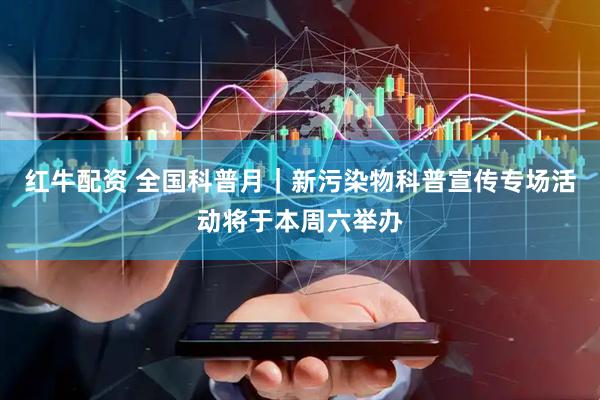 红牛配资 全国科普月｜新污染物科普宣传专场活动将于本周六举办