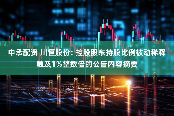 中承配资 川恒股份: 控股股东持股比例被动稀释触及1%整数倍的公告内容摘要